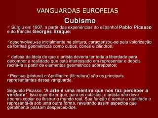 VANGUARDAS EUROPEIASVANGUARDAS EUROPEIAS
CubismoCubismo
 Surgiu em 1907, a partir das experiências do espanholSurgiu em 1907, a partir das experiências do espanhol Pablo PicassoPablo Picasso
e do francêse do francês Georges BraqueGeorges Braque ;;
desenvolveu-se inicialmente na pintura, caracterizou-se pela valorizaçãodesenvolveu-se inicialmente na pintura, caracterizou-se pela valorização
de formas geométricas como cubos, cones e cilindros.de formas geométricas como cubos, cones e cilindros.
 defesa da ideia de que o artista deveria ter toda a liberdade paradefesa da ideia de que o artista deveria ter toda a liberdade para
decompor a realidade que está interessado em representar e depoisdecompor a realidade que está interessado em representar e depois
recriá-la a partir de elementos geométricos sobrepostos;recriá-la a partir de elementos geométricos sobrepostos;
Picasso (pintura) e Apollinaire (literatura) são os principaisPicasso (pintura) e Apollinaire (literatura) são os principais
representantes dessa vanguarda.representantes dessa vanguarda.
Segundo Picasso, "Segundo Picasso, "A arte é uma mentira que nos faz perceber aA arte é uma mentira que nos faz perceber a
verdadeverdade". Isso quer dizer que, para os cubistas, o artista não deve". Isso quer dizer que, para os cubistas, o artista não deve
apenas copiar ou ilustrar o mundo real. Sua função é recriar a realidade eapenas copiar ou ilustrar o mundo real. Sua função é recriar a realidade e
representá-la sob uma outra forma, revelando assim aspectos querepresentá-la sob uma outra forma, revelando assim aspectos que
geralmente passam despercebidos.geralmente passam despercebidos.
 