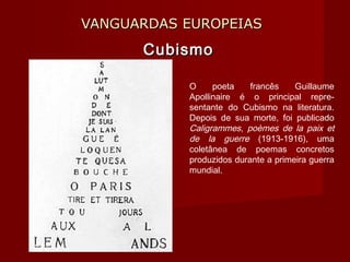 VANGUARDAS EUROPEIASVANGUARDAS EUROPEIAS
CubismoCubismo
O poeta francês Guillaume
Apollinaire é o principal repre-
sentante do Cubismo na literatura.
Depois de sua morte, foi publicado
Caligrammes, poèmes de la paix et
de la guerre (1913-1916), uma
coletânea de poemas concretos
produzidos durante a primeira guerra
mundial.
 