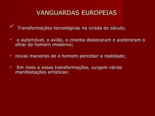 VANGUARDAS EUROPEIASVANGUARDAS EUROPEIAS
 Transformações tecnológicas na virada do século;Transformações tecnológicas na virada do século;
 o automóvel, o avião, o cinema deslocaram e aceleraram oo automóvel, o avião, o cinema deslocaram e aceleraram o
olhar do homem moderno;olhar do homem moderno;
 novas maneiras de o homem perceber a realidade;novas maneiras de o homem perceber a realidade;
 Em meio a essas transformações, surgem váriasEm meio a essas transformações, surgem várias
manifestações artísticas:manifestações artísticas:
 
