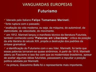 VANGUARDAS EUROPEIASVANGUARDAS EUROPEIAS
FuturismoFuturismo
 liderado pelo Italianoliderado pelo Italiano Felipo Tomamaso MarinetiFelipo Tomamaso Marineti ;;
forte ruptura com o passado;forte ruptura com o passado;
exaltação da vida moderna, ou seja, da máquina, do automóvel, daexaltação da vida moderna, ou seja, da máquina, do automóvel, da
eletricidade, da velocidade, do movimento.eletricidade, da velocidade, do movimento.
 em 1912, Marineti lançou o manifesto técnico da literatura Futurista,em 1912, Marineti lançou o manifesto técnico da literatura Futurista,
também conhecido como "também conhecido como "Palavras em LiberdadePalavras em Liberdade “: critica da posição“: critica da posição
da arte literária do século XIX, propôs a destruição dos padrões dada arte literária do século XIX, propôs a destruição dos padrões da
sintaxe gramatical.sintaxe gramatical.
 a identificação do Futurismo com o seu líder, Marinetti, foi tanta quea identificação do Futurismo com o seu líder, Marinetti, foi tanta que
essas palavras tornaram-se quase sinônimos. A partir de 1919, Marinettiessas palavras tornaram-se quase sinônimos. A partir de 1919, Marinetti
aderiu ao Fascismo e isso fez com que os modernistas brasileiros, apesaraderiu ao Fascismo e isso fez com que os modernistas brasileiros, apesar
de aceitar algumas idéias futuristas, passassem a repudiar a posiçãode aceitar algumas idéias futuristas, passassem a repudiar a posição
política adotada por Marinetti.política adotada por Marinetti.
 na pintura, Giacommo Balla foi o representante mais importante.na pintura, Giacommo Balla foi o representante mais importante.
 