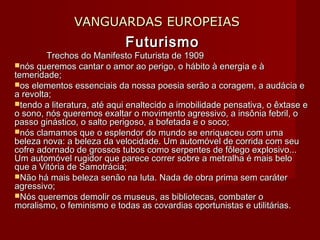 VANGUARDAS EUROPEIASVANGUARDAS EUROPEIAS
FuturismoFuturismo
Trechos do Manifesto Futurista de 1909Trechos do Manifesto Futurista de 1909
nós queremos cantar o amor ao perigo, o hábito à energia e ànós queremos cantar o amor ao perigo, o hábito à energia e à
temeridade;temeridade;
os elementos essenciais da nossa poesia serão a coragem, a audácia eos elementos essenciais da nossa poesia serão a coragem, a audácia e
a revolta;a revolta;
tendo a literatura, até aqui enaltecido a imobilidade pensativa, o êxtase etendo a literatura, até aqui enaltecido a imobilidade pensativa, o êxtase e
o sono, nós queremos exaltar o movimento agressivo, a insônia febril, oo sono, nós queremos exaltar o movimento agressivo, a insônia febril, o
passo ginástico, o salto perigoso, a bofetada e o soco;passo ginástico, o salto perigoso, a bofetada e o soco;
nós clamamos que o esplendor do mundo se enriqueceu com umanós clamamos que o esplendor do mundo se enriqueceu com uma
beleza nova: a beleza da velocidade. Um automóvel de corrida com seubeleza nova: a beleza da velocidade. Um automóvel de corrida com seu
cofre adornado de grossos tubos como serpentes de fôlego explosivo...cofre adornado de grossos tubos como serpentes de fôlego explosivo...
Um automóvel rugidor que parece correr sobre a metralha é mais beloUm automóvel rugidor que parece correr sobre a metralha é mais belo
que a Vitória de Samotrácia;que a Vitória de Samotrácia;
Não há mais beleza senão na luta. Nada de obra prima sem caráterNão há mais beleza senão na luta. Nada de obra prima sem caráter
agressivo;agressivo;
Nós queremos demolir os museus, as bibliotecas, combater oNós queremos demolir os museus, as bibliotecas, combater o
moralismo, o feminismo e todas as covardias oportunistas e utilitárias.moralismo, o feminismo e todas as covardias oportunistas e utilitárias.
 