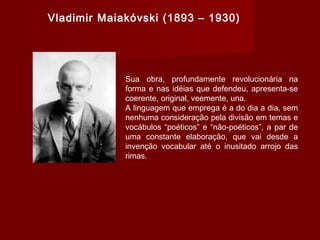 Vladimir Maiakóvski (1893 – 1930)
Sua obra, profundamente revolucionária na
forma e nas idéias que defendeu, apresenta-se
coerente, original, veemente, una.
A linguagem que emprega é a do dia a dia, sem
nenhuma consideração pela divisão em temas e
vocábulos “poéticos” e “não-poéticos”, a par de
uma constante elaboração, que vai desde a
invenção vocabular até o inusitado arrojo das
rimas.
 