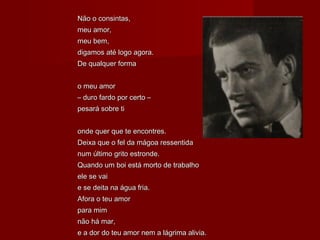 Não o consintas,Não o consintas,
meu amor,meu amor,
meu bem,meu bem,
digamos até logo agora.digamos até logo agora.
De qualquer formaDe qualquer forma
o meu amoro meu amor
–– duro fardo por certo –duro fardo por certo –
pesará sobre tipesará sobre ti
onde quer que te encontres.onde quer que te encontres.
Deixa que o fel da mágoa ressentidaDeixa que o fel da mágoa ressentida
num último grito estronde.num último grito estronde.
Quando um boi está morto de trabalhoQuando um boi está morto de trabalho
ele se vaiele se vai
e se deita na água fria.e se deita na água fria.
Afora o teu amorAfora o teu amor
para mimpara mim
não há mar,não há mar,
e a dor do teu amor nem a lágrima alivia.e a dor do teu amor nem a lágrima alivia.
 