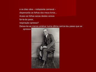 e os dias vãos – rodopiante carnaval –e os dias vãos – rodopiante carnaval –
dispersarão as folhas dos meus livros...dispersarão as folhas dos meus livros...
Acaso as folhas secas destes versosAcaso as folhas secas destes versos
far-te-ão parar,far-te-ão parar,
respiração opressa?respiração opressa?
Deixa-me ao menos arrelvar numa última carícia teu passo que seDeixa-me ao menos arrelvar numa última carícia teu passo que se
apressa.apressa.
 