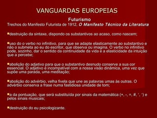 VANGUARDAS EUROPEIASVANGUARDAS EUROPEIAS
FuturismoFuturismo
Trechos do Manifesto Futurista de 1912,Trechos do Manifesto Futurista de 1912, O Manifesto Técnico da LiteraturaO Manifesto Técnico da Literatura
destruição da sintaxe, dispondo os substantivos ao acaso, como nascem;destruição da sintaxe, dispondo os substantivos ao acaso, como nascem;
uso do o verbo no infinitivo, para que se adapte elasticamente ao substantivo euso do o verbo no infinitivo, para que se adapte elasticamente ao substantivo e
não o submeta ao eu do escritor, que observa ou imagina. O verbo no infinitivonão o submeta ao eu do escritor, que observa ou imagina. O verbo no infinitivo
pode, sozinho, dar o sentido da continuidade da vida e a elasticidade da intuiçãopode, sozinho, dar o sentido da continuidade da vida e a elasticidade da intuição
que a percebe;que a percebe;
abolição do adjetivo para que o substantivo desnudo conserve a sua corabolição do adjetivo para que o substantivo desnudo conserve a sua cor
essencial. O adjetivo é incompatível com a nossa visão dinâmica, uma vez queessencial. O adjetivo é incompatível com a nossa visão dinâmica, uma vez que
supõe uma parada, uma meditação;supõe uma parada, uma meditação;
abolição do advérbio, velha fivela que une as palavras umas às outras. Oabolição do advérbio, velha fivela que une as palavras umas às outras. O
advérbio conserva a frase numa fastidiosa unidade de tom;advérbio conserva a frase numa fastidiosa unidade de tom;
a da pontuação, que será substituída por sinais da matemática (+, -, =,a da pontuação, que será substituída por sinais da matemática (+, -, =, #, ˂, ˃) e#, ˂, ˃) e
pelos sinais musicais;pelos sinais musicais;
destruição do eu psicologizante.destruição do eu psicologizante.
 