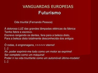 VANGUARDAS EUROPEIASVANGUARDAS EUROPEIAS
FuturismoFuturismo
Ode triunfal (Fernando Pessoa)Ode triunfal (Fernando Pessoa)
À dolorosa LUZ das grandes lâmpadas elétricas da fábricaÀ dolorosa LUZ das grandes lâmpadas elétricas da fábrica
Tenho febre e escrevo.Tenho febre e escrevo.
Escrevo rangendo os dentes, fera para a beleza disto,Escrevo rangendo os dentes, fera para a beleza disto,
Para a beleza disto totalmente desconhecida dos antigosPara a beleza disto totalmente desconhecida dos antigos
Ó rodas, ó engrenagens, r-r-r-r-r-r eterno!Ó rodas, ó engrenagens, r-r-r-r-r-r eterno!
[...][...]
Ah, poder exprimir-me todo como um motor se exprime!Ah, poder exprimir-me todo como um motor se exprime!
Ser completo como um máquina!Ser completo como um máquina!
Poder ir na vida triunfante como um automóvel último-modelo!Poder ir na vida triunfante como um automóvel último-modelo!
[...][...]
 