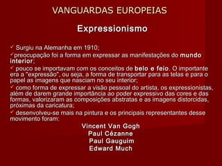VANGUARDAS EUROPEIASVANGUARDAS EUROPEIAS
ExpressionismoExpressionismo
 Surgiu na Alemanha em 1910;Surgiu na Alemanha em 1910;
preocupação foi a forma em expressar as manifestações dopreocupação foi a forma em expressar as manifestações do mundomundo
interiorinterior;;
 pouco se importavam com os conceitos depouco se importavam com os conceitos de belo e feiobelo e feio . O importante. O importante
era a "expressão", ou seja, a forma de transportar para as telas e para oera a "expressão", ou seja, a forma de transportar para as telas e para o
papel as imagens que nasciam no seu interior;papel as imagens que nasciam no seu interior;
 como forma de expressar a visão pessoal do artista, os expressionistas,como forma de expressar a visão pessoal do artista, os expressionistas,
além de darem grande importância ao poder expressivo das cores e dasalém de darem grande importância ao poder expressivo das cores e das
formas, valorizaram as composições abstratas e as imagens distorcidas,formas, valorizaram as composições abstratas e as imagens distorcidas,
próximas da caricatura;próximas da caricatura;
 desenvolveu-se mais na pintura e os principais representantes dessedesenvolveu-se mais na pintura e os principais representantes desse
movimento foram:movimento foram:
Vincent Van GoghVincent Van Gogh
Paul CézannePaul Cézanne
Paul GauguimPaul Gauguim
Edward MuchEdward Much
 