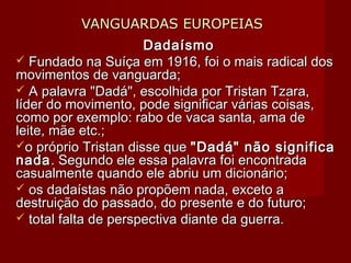 VANGUARDAS EUROPEIASVANGUARDAS EUROPEIAS
DadaísmoDadaísmo
 Fundado na Suíça em 1916, foi o mais radical dosFundado na Suíça em 1916, foi o mais radical dos
movimentos de vanguarda;movimentos de vanguarda;
 A palavra "Dadá", escolhida por Tristan Tzara,A palavra "Dadá", escolhida por Tristan Tzara,
líder do movimento, pode significar várias coisas,líder do movimento, pode significar várias coisas,
como por exemplo: rabo de vaca santa, ama decomo por exemplo: rabo de vaca santa, ama de
leite, mãe etc.;leite, mãe etc.;
o próprio Tristan disse queo próprio Tristan disse que "Dadá" não significa"Dadá" não significa
nadanada. Segundo ele essa palavra foi encontrada. Segundo ele essa palavra foi encontrada
casualmente quando ele abriu um dicionário;casualmente quando ele abriu um dicionário;
 os dadaístas não propõem nada, exceto aos dadaístas não propõem nada, exceto a
destruição do passado, do presente e do futuro;destruição do passado, do presente e do futuro;
 total falta de perspectiva diante da guerra.total falta de perspectiva diante da guerra.
 