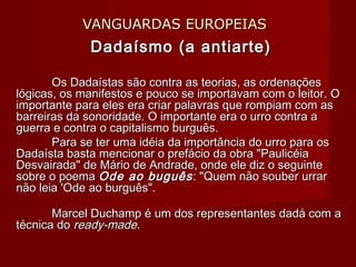 VANGUARDAS EUROPEIASVANGUARDAS EUROPEIAS
Dadaísmo (a antiarte)Dadaísmo (a antiarte)
Os Dadaístas são contra as teorias, as ordenaçõesOs Dadaístas são contra as teorias, as ordenações
lógicas, os manifestos e pouco se importavam com o leitor. Ológicas, os manifestos e pouco se importavam com o leitor. O
importante para eles era criar palavras que rompiam com asimportante para eles era criar palavras que rompiam com as
barreiras da sonoridade. O importante era o urro contra abarreiras da sonoridade. O importante era o urro contra a
guerra e contra o capitalismo burguês.guerra e contra o capitalismo burguês.
Para se ter uma idéia da importância do urro para osPara se ter uma idéia da importância do urro para os
Dadaísta basta mencionar o prefácio da obra "PaulicéiaDadaísta basta mencionar o prefácio da obra "Paulicéia
Desvairada" de Mário de Andrade, onde ele diz o seguinteDesvairada" de Mário de Andrade, onde ele diz o seguinte
sobre o poemasobre o poema Ode ao buguêsOde ao buguês: "Quem não souber urrar: "Quem não souber urrar
não leia 'Ode ao burguês".não leia 'Ode ao burguês".
Marcel Duchamp é um dos representantes dadá com aMarcel Duchamp é um dos representantes dadá com a
técnica dotécnica do ready-madeready-made..
 