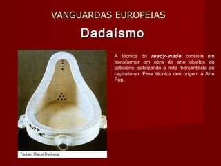 VANGUARDAS EUROPEIASVANGUARDAS EUROPEIAS
DadaísmoDadaísmo
A técnica do ready-made consiste em
transformar em obra de arte objetos do
cotidiano, satirizando o mito mercantilista do
capitalismo. Essa técnica deu origem á Arte
Pop.
 