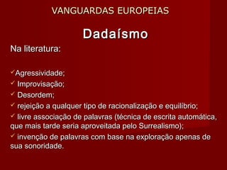 VANGUARDAS EUROPEIASVANGUARDAS EUROPEIAS
DadaísmoDadaísmo
Na literatura:Na literatura:
Agressividade;Agressividade;
 Improvisação;Improvisação;
 Desordem;Desordem;
 rejeição a qualquer tipo de racionalização e equilíbrio;rejeição a qualquer tipo de racionalização e equilíbrio;
 livre associação de palavras (técnica de escrita automática,livre associação de palavras (técnica de escrita automática,
que mais tarde seria aproveitada pelo Surrealismo);que mais tarde seria aproveitada pelo Surrealismo);
 invenção de palavras com base na exploração apenas deinvenção de palavras com base na exploração apenas de
sua sonoridade.sua sonoridade.
 