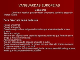 VANGUARDAS EUROPEIASVANGUARDAS EUROPEIAS
DadaísmoDadaísmo
Confira a "receita" para se fazer um poema dadaísta segundoConfira a "receita" para se fazer um poema dadaísta segundo
Tristan Tzara:Tristan Tzara:
Para fazer um pema dadaístaPara fazer um pema dadaísta
Peque um jornal.Peque um jornal.
Peque a tesoura.Peque a tesoura.
Escolha no jornal um artigo do tamanho que você deseja dar a seuEscolha no jornal um artigo do tamanho que você deseja dar a seu
poema.poema.
Recorte o artigo.Recorte o artigo.
Recorte em seguida com atenção algumas palavras que formam esseRecorte em seguida com atenção algumas palavras que formam esse
artigo e meta-as num saco.artigo e meta-as num saco.
Agite suavemente.Agite suavemente.
Tire em seguida cada pedaço um após o outro.Tire em seguida cada pedaço um após o outro.
Copie conscienciosamente na ordem em que elas são tiradas do saco.Copie conscienciosamente na ordem em que elas são tiradas do saco.
O poema se parecerá com você.O poema se parecerá com você.
E ei-lo um escritor infinitamente original e de uma sensibilidade graciosa,E ei-lo um escritor infinitamente original e de uma sensibilidade graciosa,
ainda que incompreendido do público.ainda que incompreendido do público.
 