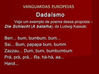 VANGUARDAS EUROPEIASVANGUARDAS EUROPEIAS
DadaísmoDadaísmo
Veja um exemplo de poema dessa proposta –Veja um exemplo de poema dessa proposta –
Die SchlachtDie Schlacht ((A batalhaA batalha), de Ludwig Kassak:), de Ludwig Kassak:
Berr... bum, bumbum, bum...Berr... bum, bumbum, bum...
Ssi... Bum, papapa bum, bummSsi... Bum, papapa bum, bumm
Zazzau... Dum, bum, bumbumbumZazzau... Dum, bum, bumbumbum
Prä, prä, prä... Ra, hä-hä, aa...Prä, prä, prä... Ra, hä-hä, aa...
Harol...Harol...
 