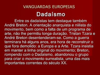 VANGUARDAS EUROPEIASVANGUARDAS EUROPEIAS
DadaísmoDadaísmo
Entre os dadaístas tem destaque tambémEntre os dadaístas tem destaque também
André Breton. A orientação anarquista e niilista doAndré Breton. A orientação anarquista e niilista do
movimento, bem como a falta de um programa demovimento, bem como a falta de um programa de
arte, não lhe permitiu longa duração. Tristan Tzara earte, não lhe permitiu longa duração. Tristan Tzara e
André Breton desentenderam-se. Como a guerraAndré Breton desentenderam-se. Como a guerra
terminara há alguns anos, era hora de reconstruir oterminara há alguns anos, era hora de reconstruir o
que fora demolido: a Europa e a Arte. Tzara insistiaque fora demolido: a Europa e a Arte. Tzara insistia
em manter a linha original do movimento; Breton,em manter a linha original do movimento; Breton,
rompendo com o Dadaísmo, abandonou o gruporompendo com o Dadaísmo, abandonou o grupo
para criar o movimento surrealista, uma das maispara criar o movimento surrealista, uma das mais
importantes correntes do século XX.importantes correntes do século XX.
 