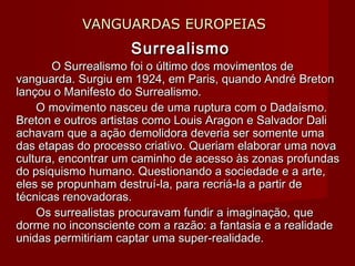 VANGUARDAS EUROPEIASVANGUARDAS EUROPEIAS
SurrealismoSurrealismo
O Surrealismo foi o último dos movimentos deO Surrealismo foi o último dos movimentos de
vanguarda. Surgiu em 1924, em Paris, quando André Bretonvanguarda. Surgiu em 1924, em Paris, quando André Breton
lançou o Manifesto do Surrealismo.lançou o Manifesto do Surrealismo.
           O movimento nasceu de uma ruptura com o Dadaísmo.O movimento nasceu de uma ruptura com o Dadaísmo.
Breton e outros artistas como Louis Aragon e Salvador DaliBreton e outros artistas como Louis Aragon e Salvador Dali
achavam que a ação demolidora deveria ser somente umaachavam que a ação demolidora deveria ser somente uma
das etapas do processo criativo. Queriam elaborar uma novadas etapas do processo criativo. Queriam elaborar uma nova
cultura, encontrar um caminho de acesso às zonas profundascultura, encontrar um caminho de acesso às zonas profundas
do psiquismo humano. Questionando a sociedade e a arte,do psiquismo humano. Questionando a sociedade e a arte,
eles se propunham destruí-la, para recriá-la a partir deeles se propunham destruí-la, para recriá-la a partir de
técnicas renovadoras.técnicas renovadoras.
           Os surrealistas procuravam fundir a imaginação, queOs surrealistas procuravam fundir a imaginação, que
dorme no inconsciente com a razão: a fantasia e a realidadedorme no inconsciente com a razão: a fantasia e a realidade
unidas permitiriam captar uma super-realidade.unidas permitiriam captar uma super-realidade.
 