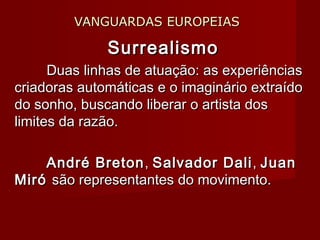 VANGUARDAS EUROPEIASVANGUARDAS EUROPEIAS
SurrealismoSurrealismo
Duas linhas de atuação: as experiênciasDuas linhas de atuação: as experiências
criadoras automáticas e o imaginário extraídocriadoras automáticas e o imaginário extraído
do sonho, buscando liberar o artista dosdo sonho, buscando liberar o artista dos
limites da razão.limites da razão.
André BretonAndré Breton,, Salvador DaliSalvador Dali,, JuanJuan
MiróMiró são representantes do movimento.são representantes do movimento.
 
