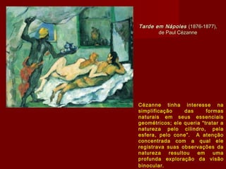 Tarde em NápolesTarde em Nápoles (1876-1877),(1876-1877),
de Paul Cézannede Paul Cézanne
Cézanne tinha interesse na
simplificação das formas
naturais em seus essenciais
geométricos; ele queria “tratar a
natureza pelo cilindro, pela
esfera, pelo cone”. A atenção
concentrada com a qual ele
registrava suas observações da
natureza resultou em uma
profunda exploração da visão
binocular.
 
