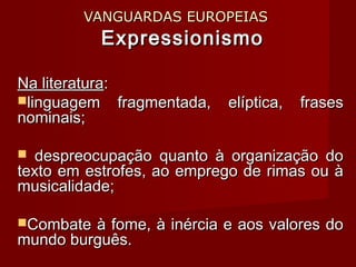 VANGUARDAS EUROPEIASVANGUARDAS EUROPEIAS
ExpressionismoExpressionismo
Na literaturaNa literatura::
linguagem fragmentada, elíptica, fraseslinguagem fragmentada, elíptica, frases
nominais;nominais;
 despreocupação quanto à organização dodespreocupação quanto à organização do
texto em estrofes, ao emprego de rimas ou àtexto em estrofes, ao emprego de rimas ou à
musicalidade;musicalidade;
Combate à fome, à inércia e aos valores doCombate à fome, à inércia e aos valores do
mundo burguês.mundo burguês.
 