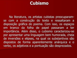Cubismo
Na literatura, os artistas cubistas preocuparam-
se com a construção do texto e ressaltaram a
disposição gráfica do poema. Com isso, os espaços
em branco da folha de papel passaram a ter
importância. Além disso, o cubismo caracterizou-se
por apresentar uma linguagem bem humorada, cheia
de inversões e elipses, na qual os substantivos são
dispostos de forma aparentemente anárquica e o
verbo, os adjetivos e a pontuação são desprezados.
 