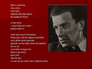 Não o consintas,
meu amor,
meu bem,
digamos até logo agora.
De qualquer forma
o meu amor
– duro fardo por certo –
pesará sobre ti
onde quer que te encontres.
Deixa que o fel da mágoa ressentida
num último grito estronde.
Quando um boi está morto de trabalho
ele se vai
e se deita na água fria.
Afora o teu amor
para mim
não há mar,
e a dor do teu amor nem a lágrima alivia.
 