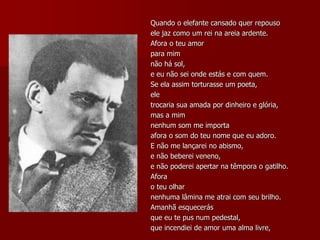 Quando o elefante cansado quer repouso
ele jaz como um rei na areia ardente.
Afora o teu amor
para mim
não há sol,
e eu não sei onde estás e com quem.
Se ela assim torturasse um poeta,
ele
trocaria sua amada por dinheiro e glória,
mas a mim
nenhum som me importa
afora o som do teu nome que eu adoro.
E não me lançarei no abismo,
e não beberei veneno,
e não poderei apertar na têmpora o gatilho.
Afora
o teu olhar
nenhuma lâmina me atrai com seu brilho.
Amanhã esquecerás
que eu te pus num pedestal,
que incendiei de amor uma alma livre,
 