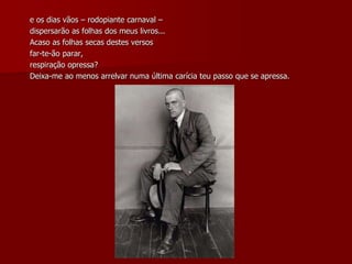 e os dias vãos – rodopiante carnaval –
dispersarão as folhas dos meus livros...
Acaso as folhas secas destes versos
far-te-ão parar,
respiração opressa?
Deixa-me ao menos arrelvar numa última carícia teu passo que se apressa.
 