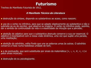 Futurismo
Trechos do Manifesto Futurista de 1912,
O Manifesto Técnico da Literatura
 destruição da sintaxe, dispondo os substantivos ao acaso, como nascem;
 uso do o verbo no infinitivo, para que se adapte elasticamente ao substantivo e não o
submeta ao eu do escritor, que observa ou imagina. O verbo no infinitivo pode, sozinho,
dar o sentido da continuidade da vida e a elasticidade da intuição que a percebe;
 abolição do adjetivo para que o substantivo desnudo conserve a sua cor essencial. O
adjetivo é incompatível com a nossa visão dinâmica, uma vez que supõe uma parada,
uma meditação;
 abolição do advérbio, velha fivela que une as palavras umas às outras. O advérbio
conserva a frase numa fastidiosa unidade de tom;
 a da pontuação, que será substituída por sinais da matemática (+, -, =, #, ˂, ˃) e
pelos sinais musicais;
 destruição do eu psicologizante.
 