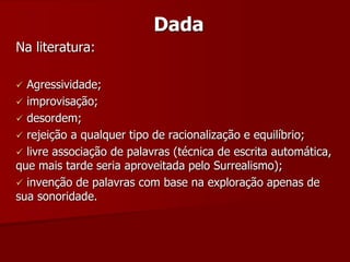 Dada
Na literatura:
 Agressividade;
 improvisação;
 desordem;
 rejeição a qualquer tipo de racionalização e equilíbrio;
 livre associação de palavras (técnica de escrita automática,
que mais tarde seria aproveitada pelo Surrealismo);
 invenção de palavras com base na exploração apenas de
sua sonoridade.
 