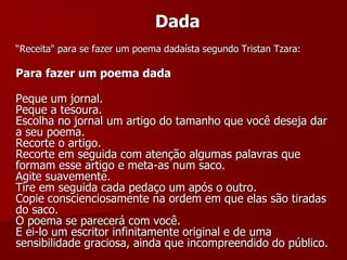 Dada
“Receita" para se fazer um poema dadaísta segundo Tristan Tzara:
Para fazer um poema dada
Peque um jornal.
Peque a tesoura.
Escolha no jornal um artigo do tamanho que você deseja dar
a seu poema.
Recorte o artigo.
Recorte em seguida com atenção algumas palavras que
formam esse artigo e meta-as num saco.
Agite suavemente.
Tire em seguida cada pedaço um após o outro.
Copie conscienciosamente na ordem em que elas são tiradas
do saco.
O poema se parecerá com você.
E ei-lo um escritor infinitamente original e de uma
sensibilidade graciosa, ainda que incompreendido do público.
 