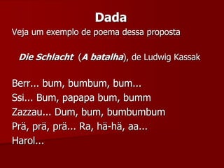 Dada
Veja um exemplo de poema dessa proposta
Die Schlacht (A batalha), de Ludwig Kassak
Berr... bum, bumbum, bum...
Ssi... Bum, papapa bum, bumm
Zazzau... Dum, bum, bumbumbum
Prä, prä, prä... Ra, hä-hä, aa...
Harol...
 