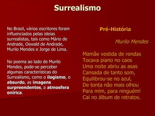 Surrealismo
Pré-História
Murilo Mendes
Mamãe vestida de rendas
Tocava piano no caos
Uma noite abriu as asas
Cansada de tanto som,
Equilibrou-se no azul,
De tonta não mais olhou
Para mim, para ninguém!
Cai no álbum de retratos.
No Brasil, vários escritores foram
influenciados pelas ideias
surrealistas, tais como Mário de
Andrade, Oswald de Andrade,
Murilo Mendes e Jorge de Lima.
No poema ao lado de Murilo
Mendes, pode-se perceber
algumas características do
Surrealismo, como o ilogismo, o
absurdo, as imagens
surpreendentes, a atmosfera
onírica.
 