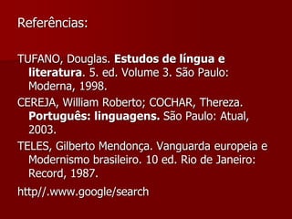 Referências:
TUFANO, Douglas. Estudos de língua e
literatura. 5. ed. Volume 3. São Paulo:
Moderna, 1998.
CEREJA, William Roberto; COCHAR, Thereza.
Português: linguagens. São Paulo: Atual,
2003.
TELES, Gilberto Mendonça. Vanguarda europeia e
Modernismo brasileiro. 10 ed. Rio de Janeiro:
Record, 1987.
http//.www.google/search
 