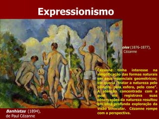 Tarde em Nápoles (1876-1877),
de Paul Cézanne
Expressionismo
Apples and oranges (1900),
de Paul Cézanne
Banhistas (1894),
de Paul Cézanne
Cézanne tinha interesse na
simplificação das formas naturais
em seus essenciais geométricos;
ele queria “tratar a natureza pelo
cilindro, pela esfera, pelo cone”.
A atenção concentrada com a
qual ele registrava suas
observações da natureza resultou
em uma profunda exploração da
visão binocular. Cézanne rompe
com a perspectiva.
 