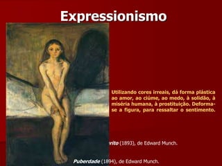 Expressionismo
O grito (1893), de Edward Munch.
Puberdade (1894), de Edward Munch.
Utilizando cores irreais, dá forma plástica
ao amor, ao ciúme, ao medo, à solidão, à
miséria humana, à prostituição. Deforma-
se a figura, para ressaltar o sentimento.
 