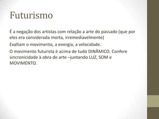 Futurismo
É a negação dos artistas com relação a arte do passado (que por
eles era considerada morta, irremediavelmente)
Exaltam o movimento, a energia, a velocidade.
O movimento futurista é acima de tudo DINÂMICO. Confere
sincronicidade à obra de arte –juntando LUZ, SOM e
MOVIMENTO.
 