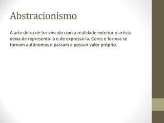 Abstracionismo
A arte deixa de ter vínculo com a realidade exterior o artista
deixa de representá-la e de expressá-la. Cores e formas se
tornam autônomas e passam a possuir valor próprio.
 