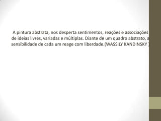 A pintura abstrata, nos desperta sentimentos, reações e associações
de ideias livres, variadas e múltiplas. Diante de um quadro abstrato, a
sensibilidade de cada um reage com liberdade.(WASSILY KANDINSKY )
 