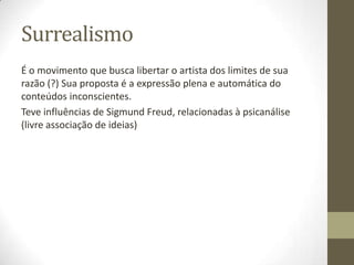 Surrealismo
É o movimento que busca libertar o artista dos limites de sua
razão (?) Sua proposta é a expressão plena e automática do
conteúdos inconscientes.
Teve influências de Sigmund Freud, relacionadas à psicanálise
(livre associação de ideias)
 
