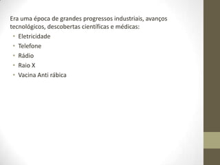 Era uma época de grandes progressos industriais, avanços
tecnológicos, descobertas científicas e médicas:
 • Eletricidade
 • Telefone
 • Rádio
 • Raio X
 • Vacina Anti rábica
 