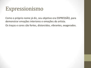 Expressionismo
Como o próprio nome já diz, seu objetivo era EXPRESSÃO, para
demonstrar emoções interiores e emoções do artista.
Os traços e cores são fortes, distorcidos, vibrantes, exagerados.
 