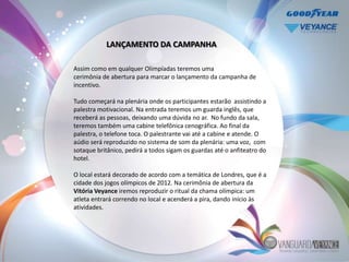 LANÇAMENTO DA CAMPANHA

Assim como em qualquer Olimpíadas teremos uma
cerimônia de abertura para marcar o lançamento da campanha de
incentivo.

Tudo começará na plenária onde os participantes estarão assistindo a
palestra motivacional. Na entrada teremos um guarda inglês, que
receberá as pessoas, deixando uma dúvida no ar. No fundo da sala,
teremos também uma cabine telefônica cenográfica. Ao final da
palestra, o telefone toca. O palestrante vai até a cabine e atende. O
aúdio será reproduzido no sistema de som da plenária: uma voz, com
sotaque britânico, pedirá a todos sigam os guardas até o anfiteatro do
hotel.

O local estará decorado de acordo com a temática de Londres, que é a
cidade dos jogos olímpicos de 2012. Na cerimônia de abertura da
Vitória Veyance iremos reproduzir o ritual da chama olímpica: um
atleta entrará correndo no local e acenderá a pira, dando início às
atividades.
 