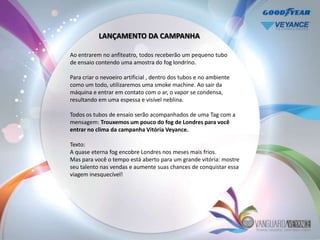 LANÇAMENTO DA CAMPANHA

Ao entrarem no anfiteatro, todos receberão um pequeno tubo
de ensaio contendo uma amostra do fog londrino.

Para criar o nevoeiro artificial , dentro dos tubos e no ambiente
como um todo, utilizaremos uma smoke machine. Ao sair da
máquina e entrar em contato com o ar, o vapor se condensa,
resultando em uma espessa e visível neblina.

Todos os tubos de ensaio serão acompanhados de uma Tag com a
mensagem: Trouxemos um pouco do fog de Londres para você
entrar no clima da campanha Vitória Veyance.

Texto:
A quase eterna fog encobre Londres nos meses mais frios.
Mas para você o tempo está aberto para um grande vitória: mostre
seu talento nas vendas e aumente suas chances de conquistar essa
viagem inesquecível!
 