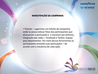 MANUTENÇÃO DA CAMPANHA




Hotsite – sugerimos um hotsite da campanha,
onde se possa colocar fotos dos participantes que
alcançaram a pontuação e a trocaram por prêmios,
integração das redes – Facebook e Twitter, espaço
para depoimentos. Por meio dessas ferramentas os
participantes enviarão suas pontuações – de
acordo com a mecânica de cada ação.
 