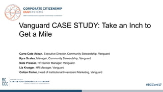 Vanguard CASE STUDY: Take an Inch to
Get a Mile
Carra Cote-Ackah, Executive Director, Community Stewardship, Vanguard
Kyra Scalea, Manager, Community Stewardship, Vanguard
Nate Prosser, HR Senior Manager, Vanguard
Liz Krueger, HR Manager, Vanguard
Colton Fisher, Head of Institutional Investment Marketing, Vanguard
 