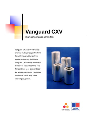Vanguard CXV is a clear biaxially
oriented multilayer polyolefin shrink
film with the versatility to shrink
wrap a wide variety of products.
Vanguard CXV is a cost effective al-
ternative to crosslinked films. This
film combines good gloss and spar-
kle with excellent shrink capabilities
and can be run on most shrink
wrapping equipment.
Vanguard CXV
High performance shrink film
 