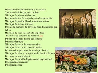 De brazos de espuma de mar y de esclusa
Y de mezcla del trigo y del molino
Mi mujer de piernas de bobina
De movimientos de relojería y de desesperaci6n
Mi mujer de pantorrillas de médula de saúco
Mi mujer de pies de iniciales
De pies de manojos de llaves de pies de calafates que
beben
Mi mujer de cuello de cebada imperlada
Mi mujer de garganta de Valle de oro
De cita en el lecho mismo del torrente
De senos de noche
Mi mujer de senos de pinera marina
Mi mujer de senos de crisol de rubíes
De senos de espectro de la rosa bajo el rocío
Mi mujer de vientre de apertura de abanico de los días
De viente de zarpa gigante
Mi mujer de espalda de pájaro que huye vertical
De espalda de mercurio
De espalda de luz
 