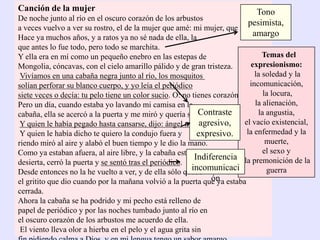 Canción de la mujer
De noche junto al río en el oscuro corazón de los arbustos
a veces vuelvo a ver su rostro, el de la mujer que amé: mi mujer, que murió.
Hace ya muchos años, y a ratos ya no sé nada de ella, la
que antes lo fue todo, pero todo se marchita.
Y ella era en mí como un pequeño enebro en las estepas de
Mongolia, cóncavas, con el cielo amarillo pálido y de gran tristeza.
Vivíamos en una cabaña negra junto al río, los mosquitos
solían perforar su blanco cuerpo, y yo leía el periódico
siete veces o decía: tu pelo tiene un color sucio. O: no tienes corazón.
Pero un día, cuando estaba yo lavando mi camisa en la
cabaña, ella se acercó a la puerta y me miró y quería salir.
Y quien le había pegado hasta cansarse, dijo: ángel mío.
Y quien le había dicho te quiero la condujo fuera y
riendo miró al aire y alabó el buen tiempo y le dio la mano.
Como ya estaban afuera, al aire libre, y la cabaña estaba
desierta, cerró la puerta y se sentó tras el periódico.
Desde entonces no la he vuelto a ver, y de ella sólo quedó
el gritito que dio cuando por la mañana volvió a la puerta que ya estaba
cerrada.
Ahora la cabaña se ha podrido y mi pecho está relleno de
papel de periódico y por las noches tumbado junto al río en
el oscuro corazón de los arbustos me acuerdo de ella.
El viento lleva olor a hierba en el pelo y el agua grita sin
Temas del
expresionismo:
la soledad y la
incomunicación,
la locura,
la alienación,
la angustia,
el vacío existencial,
la enfermedad y la
muerte,
el sexo y
la premonición de la
guerra
Tono
pesimista,
amargo
Contraste
agresivo,
expresivo.
Indiferencia
incomunicaci
ón
 