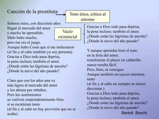 Canción de la prostituta
Señores míos, con diecisiete años
llegué al mercado del amor
y mucho he aprendido.
Malo hubo mucho,
pero ése era el juego.
Aunque hubo Cosas que sí me molestaron
(al fin y al cabo también yo soy persona).
Gracias a Dios todo pasa deprisa,
la pena incluso; también el amor.
¿Dónde están las lágrimas de anoche?
¿Dónde la nieve del año pasado?
Claro que con los años una va
más ligera al mercado del amor
y los abraza por rebaños.
Pero los sentimientos
se vuelven sorprendentemente fríos
si se escatiman tanto
(al fin y al cabo no hay provisión que no se
acabe).
Gracias a Dios todo pasa deprisa,
la pena incluso; también el amor.
¿Dónde están las lágrimas de anoche?
¿Dónde la nieve del año pasado?
Y aunque aprendas bien el trato
en la feria del amor,
transformar el placer en calderilla
nunca resulta fácil.
Pero, bien, se consigue.
Aunque también envejeces mientras
tanto
(al fin y al cabo no siempre se tienen
diecisiete.)
Gracias a Dios todo pasa deprisa,
la pena incluso; también el amor.
¿Dónde están las lágrimas de anoche?
¿Dónde la nieve del año pasado?
Bertolt Brecht
Tono ético, crítica al
entorno
Vacío
existencial
 