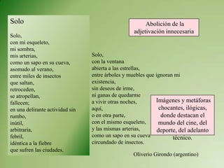 Solo
Solo,
con mi esqueleto,
mi sombra,
mis arterias,
como un sapo en su cueva,
asomado al verano,
entre miles de insectos
que saltan,
retroceden,
se atropellan,
fallecen;
en una delirante actividad sin
rumbo,
inútil,
arbitraria,
febril,
idéntica a la fiebre
que sufren las ciudades.
Solo,
con la ventana
abierta a las estrellas,
entre árboles y muebles que ignoran mi
existencia,
sin deseos de irme,
ni ganas de quedarme
a vivir otras noches,
aquí,
o en otra parte,
con el mismo esqueleto,
y las mismas arterias,
como un sapo en su cueva
circundado de insectos.
Oliverio Girondo (argentino)
Abolición de la
adjetivación innecesaria
Imágenes y metáforas
chocantes, ilógicas,
donde destacan el
mundo del cine, del
deporte, del adelanto
técnico.
 
