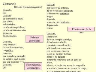 Cansancio
Cansado.
¡Sí!
Cansado
de usar un solo bazo,
dos labios,
veinte dedos,
no sé cuántas palabras,
no sé cuántos recuerdos,
grisáceos,
fragmentarios.
Cansado,
muy cansado
de este frío esqueleto,
tan púdico,
tan casto,
que cuando se desnude
no sabré si es el mismo
que usé mientras vivía.
Cansado.
¡Sí!
Cansado
por carecer de antenas,
de un ojo en cada omóplato
y de una cola auténtica,
alegre,
desatada,
y no este rabo hipócrita,
degenerado,
enano.
Cansado,
sobre todo,
de estar siempre conmigo,
de hallarme cada día,
cuando termina el sueño,
allí, donde me encuentre,
con las mismas narices
y con las mismas piernas;
como si no deseara
esperar la rompiente con un cutis de
playa,
ofrecer, al rocío, dos senos de magnolia,
acariciar la tierra con un vientre de oruga,
y vivir, unos meses, adentro de una
Oliverio Girondo (argentino)
Eliminación de la
rima
Neologismos,
tecnicismos.
Palabras
esdrújulas
 